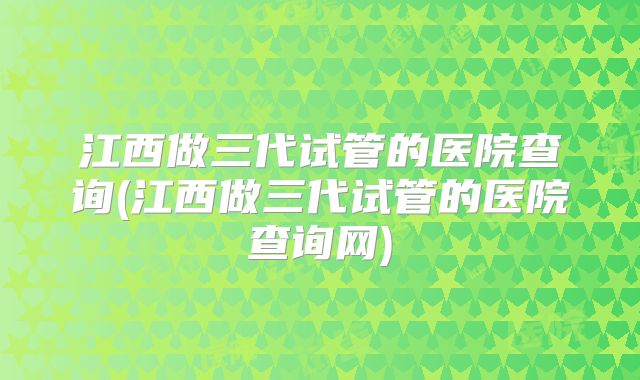 江西做三代试管的医院查询(江西做三代试管的医院查询网)