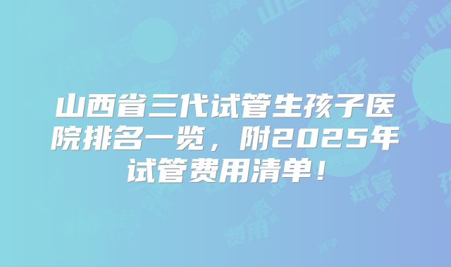 山西省三代试管生孩子医院排名一览,附2025年试管费用清单!