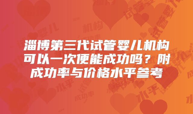 淄博第三代试管婴儿机构可以一次便能成功吗?附成功率与价格水平参考