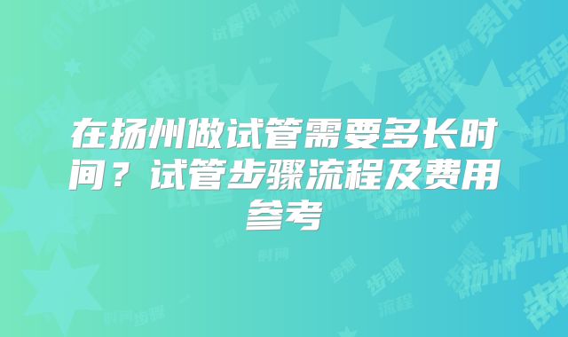 在扬州做试管需要多长时间?试管步骤流程及费用参考