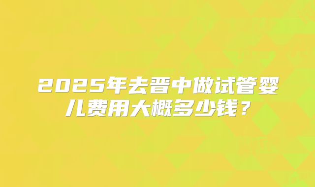2025年去晋中做试管婴儿费用大概多少钱？