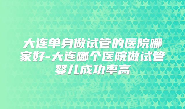 大连单身做试管的医院哪家好-大连哪个医院做试管婴儿成功率高