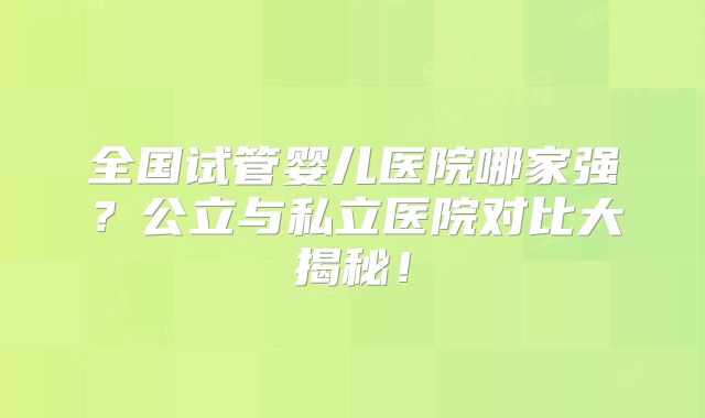 全国试管婴儿医院哪家强？公立与私立医院对比大揭秘！