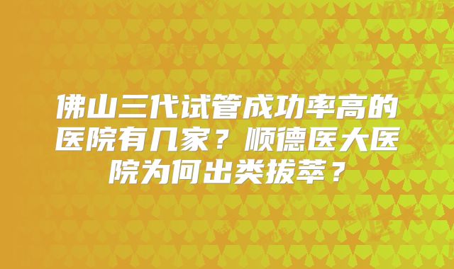 佛山三代试管成功率高的医院有几家?顺德医大医院为何出类拔萃?