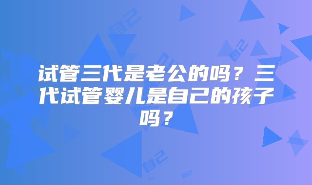 试管三代是老公的吗?三代试管婴儿是自己的孩子吗?