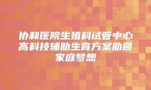 协和医院生殖科试管中心高科技辅助生育方案助圆家庭梦想