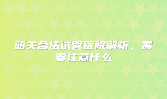 韶关合法试管医院解析,需要注意什么