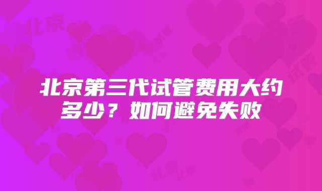 北京第三代试管费用大约多少？如何避免失败