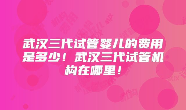 武汉三代试管婴儿的费用是多少!武汉三代试管机构在哪里!