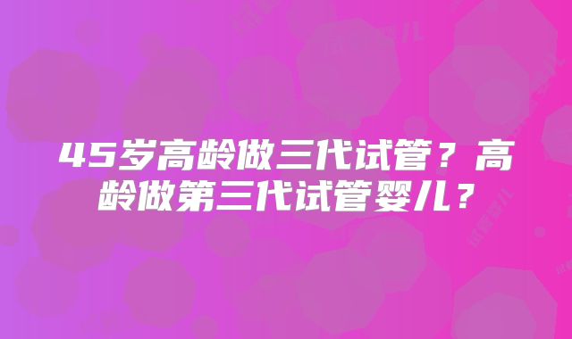 45岁高龄做三代试管?高龄做第三代试管婴儿?
