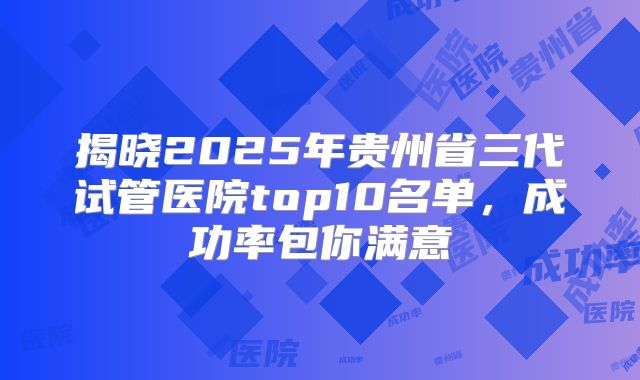 揭晓2025年贵州省三代试管医院top10名单,成功率包你满意