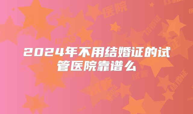2024年不用结婚证的试管医院靠谱么