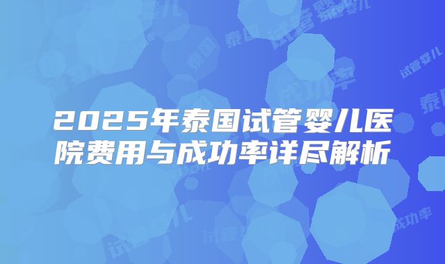 2025年泰国试管婴儿医院费用与成功率详尽解析