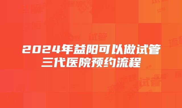2024年益阳可以做试管三代医院预约流程