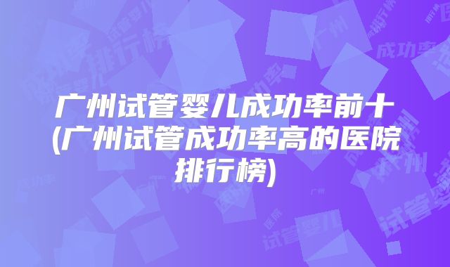 广州试管婴儿成功率前十(广州试管成功率高的医院排行榜)