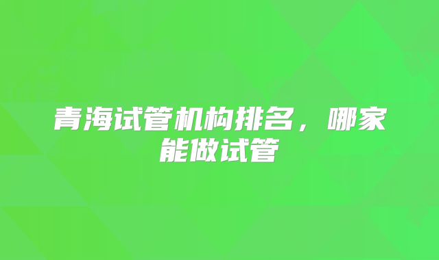 青海试管机构排名，哪家能做试管