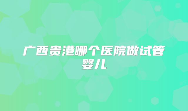 广西贵港哪个医院做试管婴儿