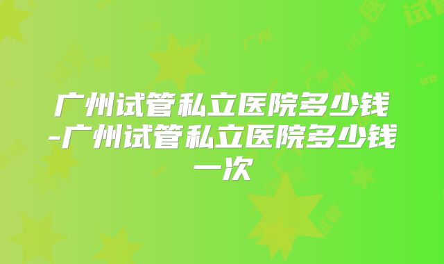 广州试管私立医院多少钱-广州试管私立医院多少钱一次