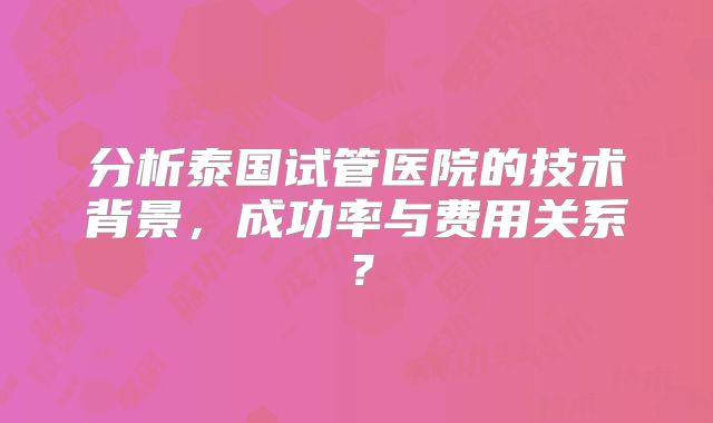分析泰国试管医院的技术背景,成功率与费用关系?