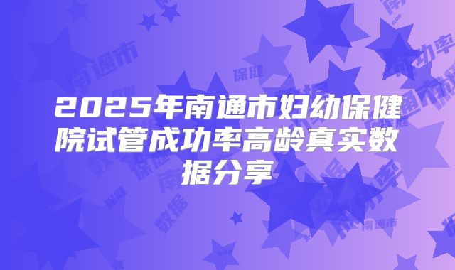 2025年南通市妇幼保健院试管成功率高龄真实数据分享