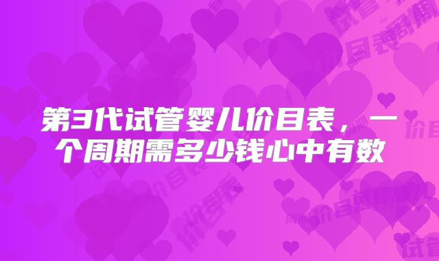 第3代试管婴儿价目表，一个周期需多少钱心中有数