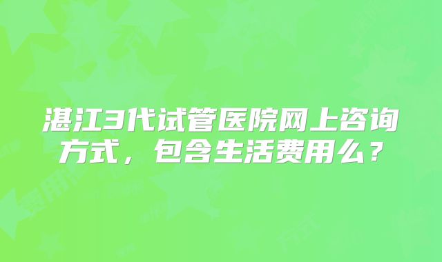 湛江3代试管医院网上咨询方式，包含生活费用么？