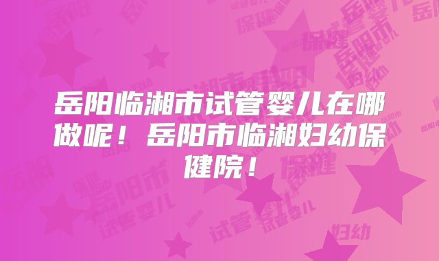 岳阳临湘市试管婴儿在哪做呢！岳阳市临湘妇幼保健院！