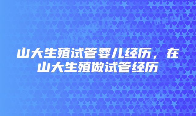山大生殖试管婴儿经历,在山大生殖做试管经历