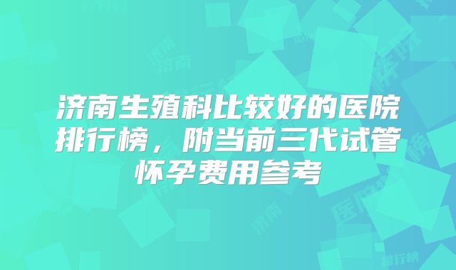 济南生殖科比较好的医院排行榜,附当前三代试管怀孕费用参考