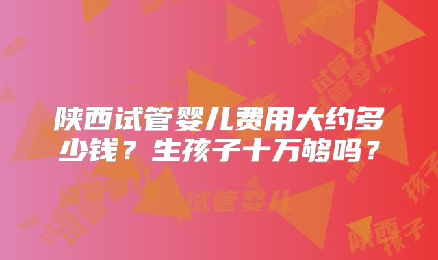陕西试管婴儿费用大约多少钱?生孩子十万够吗?