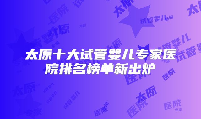 太原十大试管婴儿专家医院排名榜单新出炉