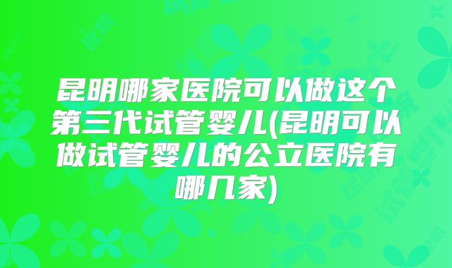 昆明哪家医院可以做这个第三代试管婴儿(昆明可以做试管婴儿的公立医院有哪几家)