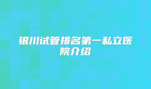 银川试管排名第一私立医院介绍