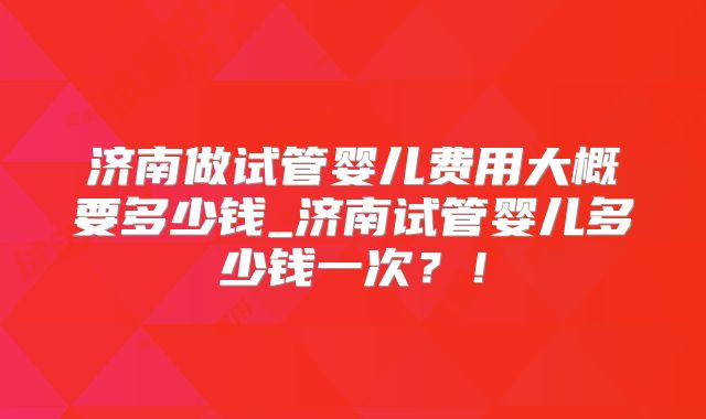 济南做试管婴儿费用大概要多少钱_济南试管婴儿多少钱一次?!