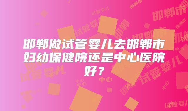 邯郸做试管婴儿去邯郸市妇幼保健院还是中心医院好?