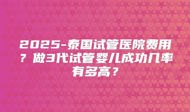 2025-泰国试管医院费用?做3代试管婴儿成功几率有多高?