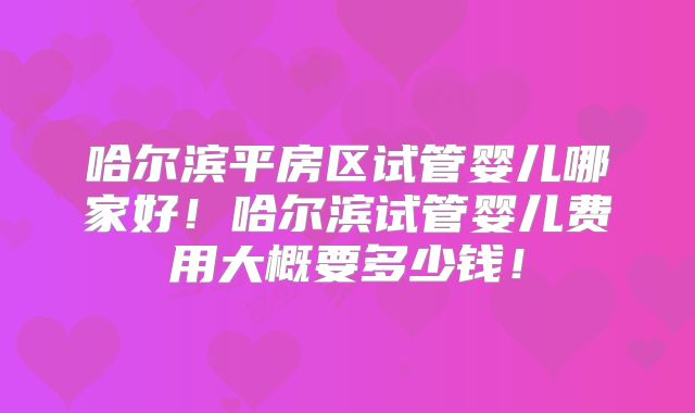 哈尔滨平房区试管婴儿哪家好!哈尔滨试管婴儿费用大概要多少钱!