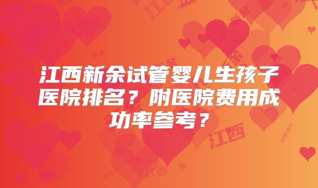 江西新余试管婴儿生孩子医院排名?附医院费用成功率参考?