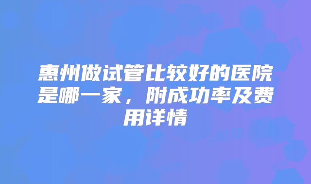 惠州做试管比较好的医院是哪一家,附成功率及费用详情