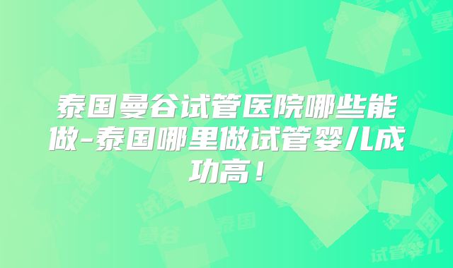 泰国曼谷试管医院哪些能做-泰国哪里做试管婴儿成功高!