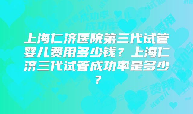 上海仁济医院第三代试管婴儿费用多少钱？上海仁济三代试管成功率是多少？