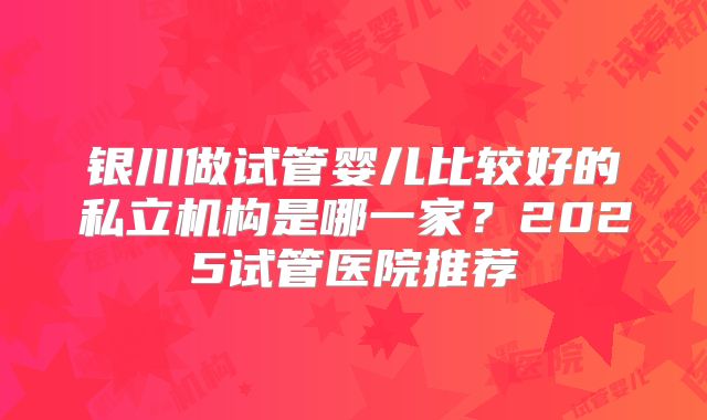 银川做试管婴儿比较好的私立机构是哪一家？2025试管医院推荐