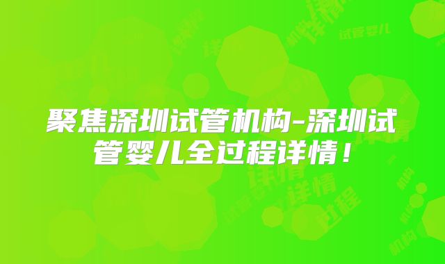 聚焦深圳试管机构-深圳试管婴儿全过程详情!