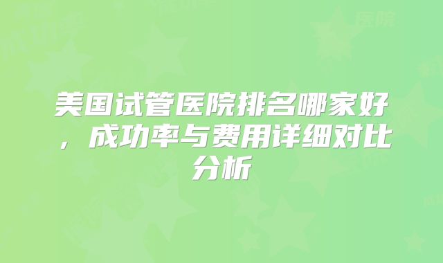 美国试管医院排名哪家好,成功率与费用详细对比分析
