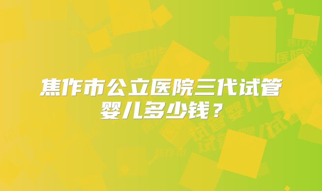 焦作市公立医院三代试管婴儿多少钱?