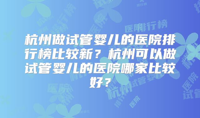 杭州做试管婴儿的医院排行榜比较新?杭州可以做试管婴儿的医院哪家比较好?