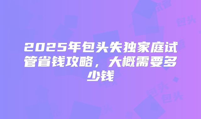 2025年包头失独家庭试管省钱攻略，大概需要多少钱