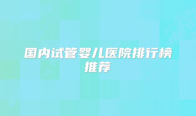 国内试管婴儿医院排行榜推荐