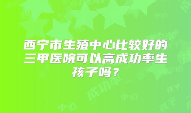 西宁市生殖中心比较好的三甲医院可以高成功率生孩子吗？
