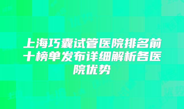 上海巧囊试管医院排名前十榜单发布详细解析各医院优势